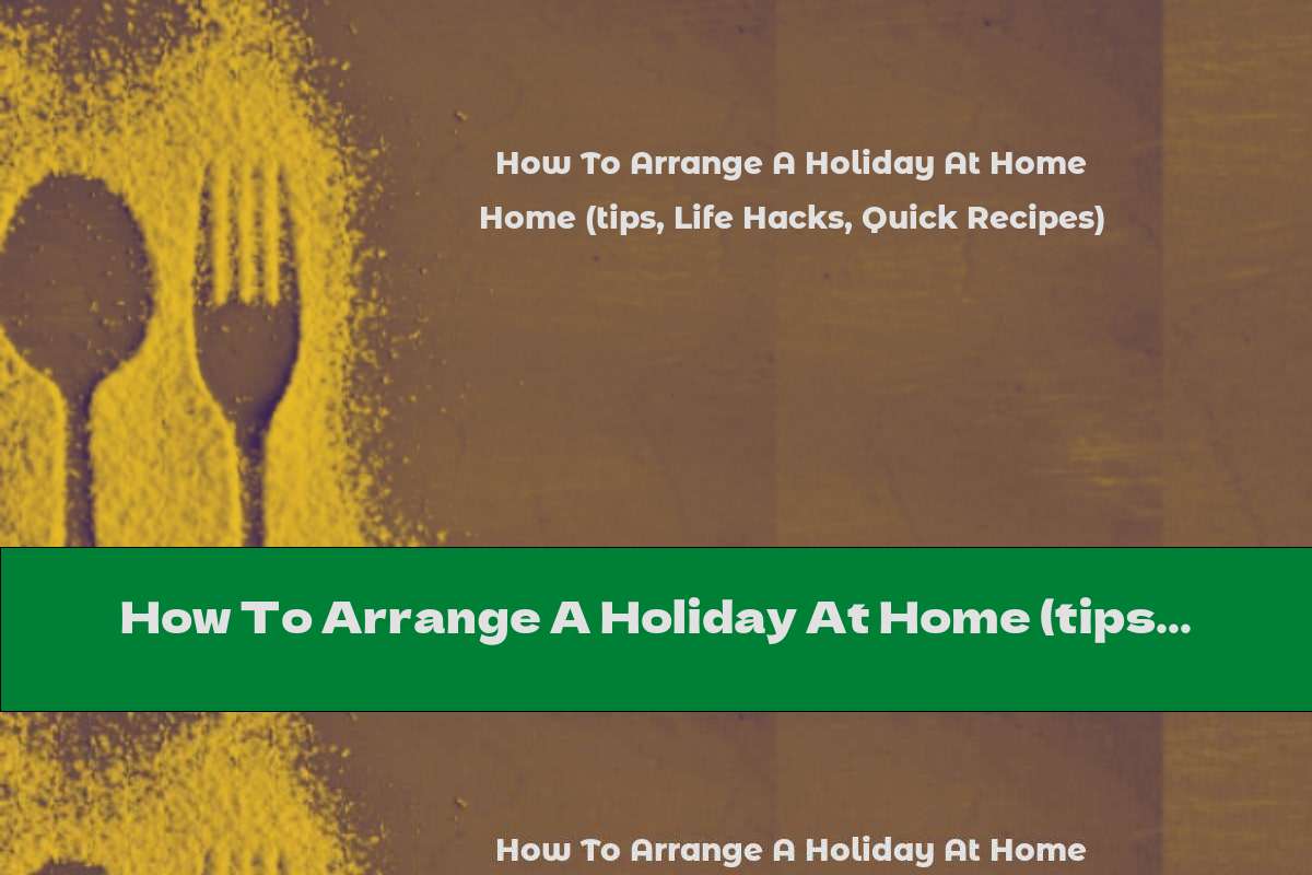 How To Arrange A Holiday At Home (tips, Life Hacks, Quick Recipes)
