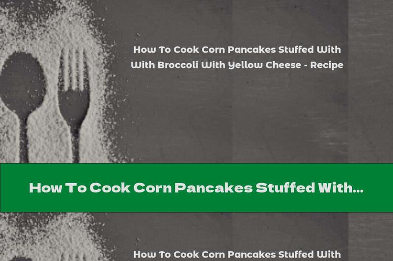 How To Cook Corn Pancakes Stuffed With Broccoli With Yellow Cheese - Recipe
