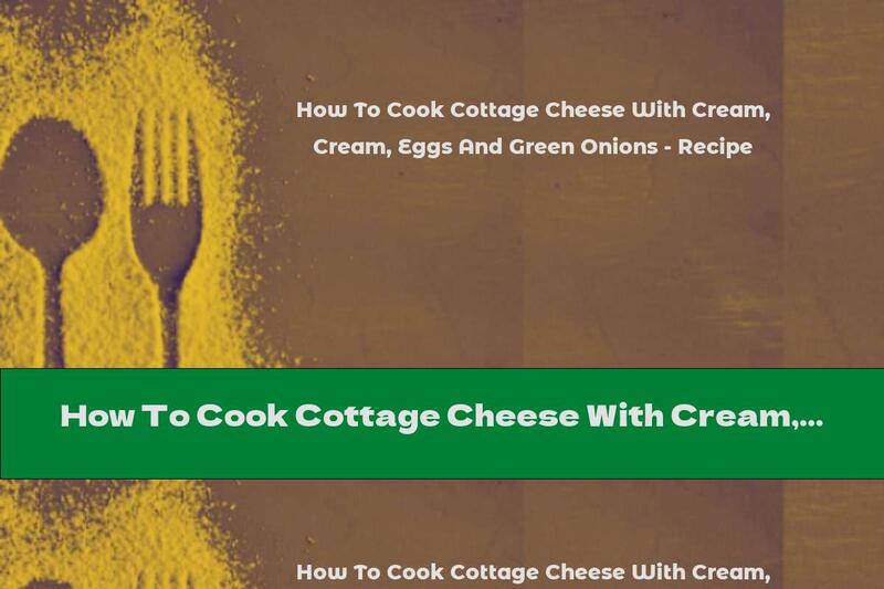 How To Cook Cottage Cheese With Cream, Eggs And Green Onions - Recipe