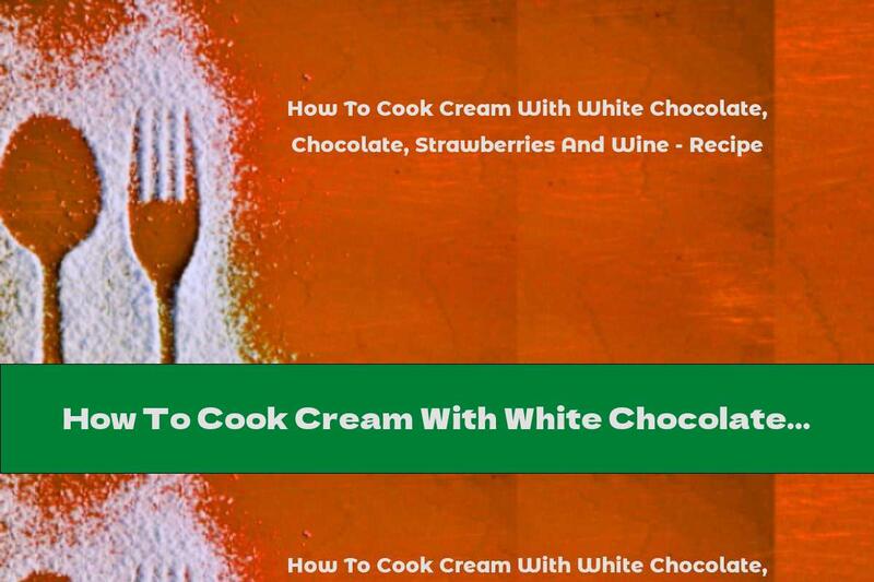 How To Cook Cream With White Chocolate, Strawberries And Wine - Recipe