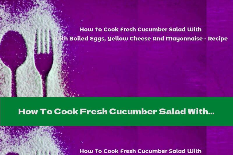 How To Cook Fresh Cucumber Salad With Boiled Eggs, Yellow Cheese And Mayonnaise - Recipe