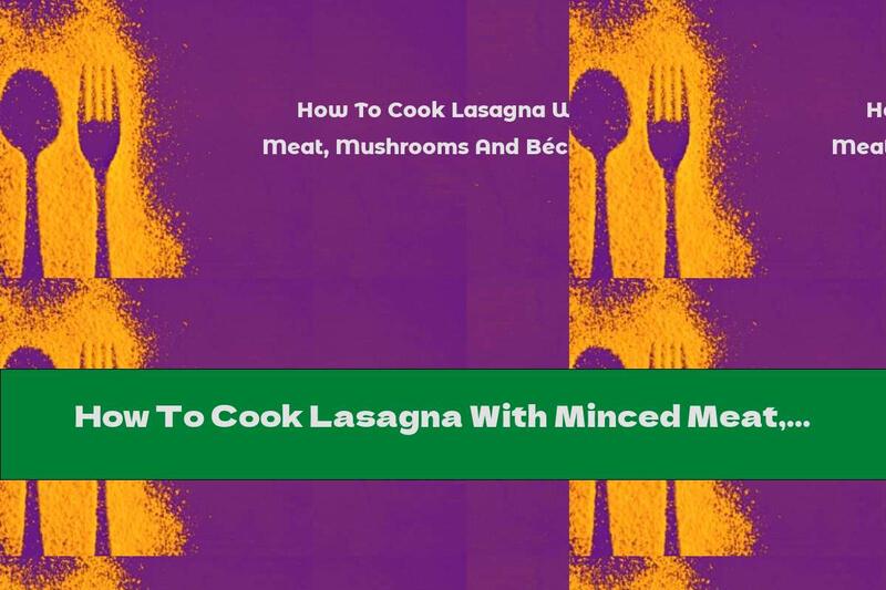 How To Cook Lasagna With Minced Meat, Mushrooms And Béchamel Sauce - Recipe