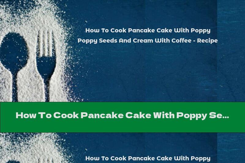 How To Cook Pancake Cake With Poppy Seeds And Cream With Coffee - Recipe