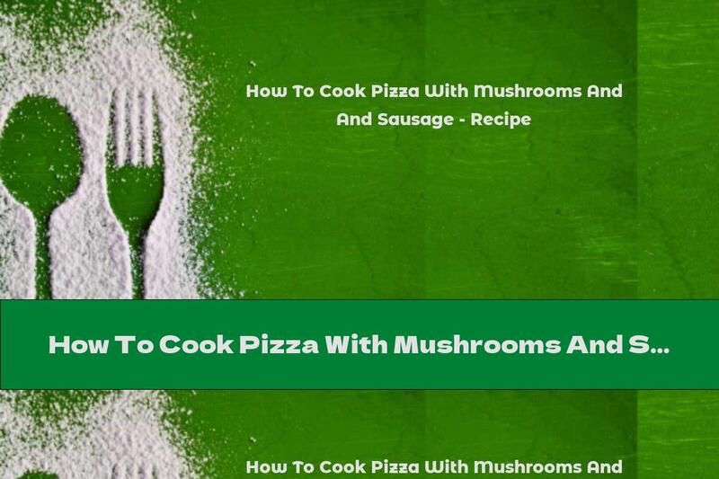 How To Cook Pizza With Mushrooms And Sausage - Recipe