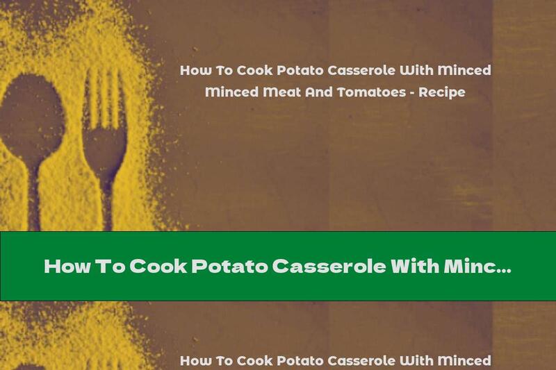 How To Cook Potato Casserole With Minced Meat And Tomatoes - Recipe