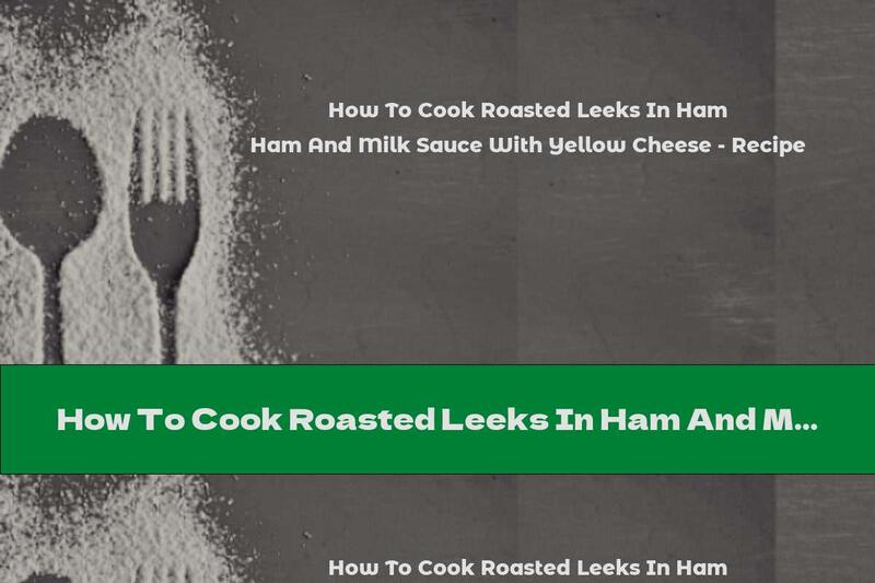 How To Cook Roasted Leeks In Ham And Milk Sauce With Yellow Cheese - Recipe