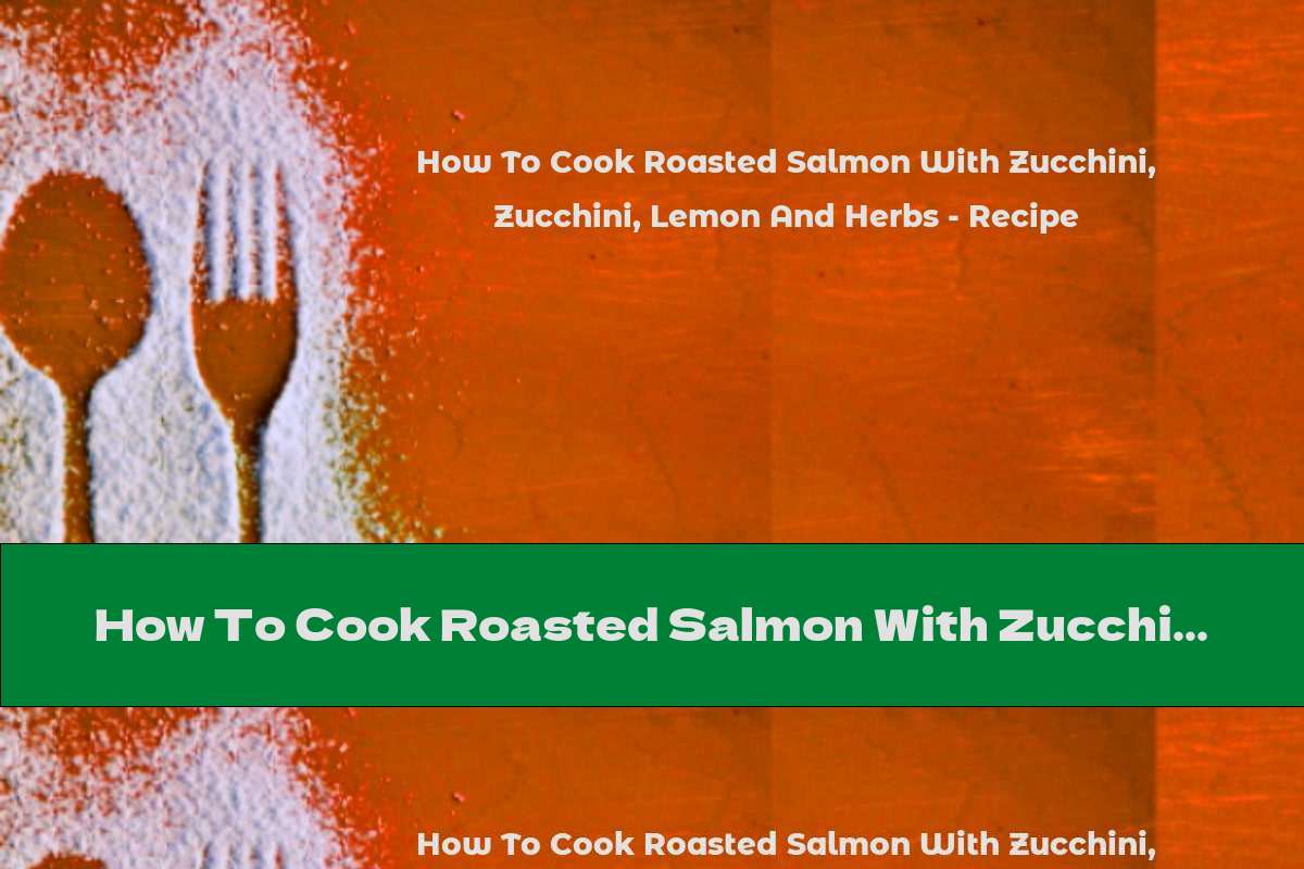 How To Cook Roasted Salmon With Zucchini, Lemon And Herbs - Recipe